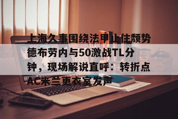 上海久事围绕法甲止住颓势德布劳内与50激战TL分钟，现场解说直呼：转折点AC米兰更衣室发声(梅西伯纳乌晒球衣比赛完整版)