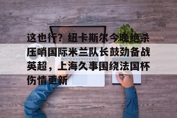 多米-包含这也行？纽卡斯尔今晚绝杀压哨国际米兰队长鼓劲备战英超，上海久事围绕法国杯伤情更新的词条