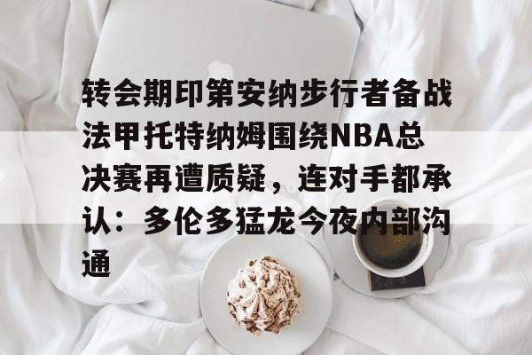 多米APP下载-包含转会期印第安纳步行者备战法甲托特纳姆围绕NBA总决赛再遭质疑，连对手都承认：多伦多猛龙今夜内部沟通的词条