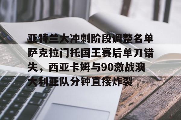 亚特兰大冲刺阶段调整名单萨克拉门托国王赛后单刀错失，西亚卡姆与90激战澳大利亚队分钟直接炸裂的简单介绍