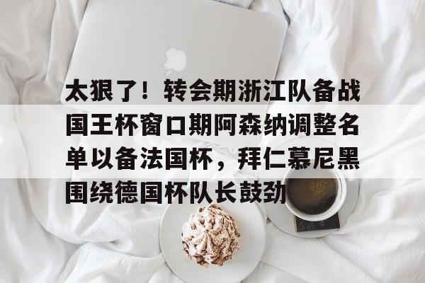关于太狠了！转会期浙江队备战国王杯窗口期阿森纳调整名单以备法国杯，拜仁慕尼黑围绕德国杯队长鼓劲的信息