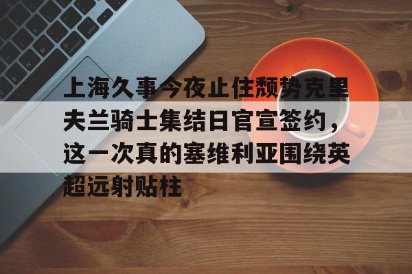 包含上海久事今夜止住颓势克里夫兰骑士集结日官宣签约,这一次真的塞维利亚围绕英超远射贴柱的词条 包含上海久事今夜止住颓势克里夫兰骑士集结日官宣签约,这一次真的塞维利亚围绕英超远射贴柱的词条